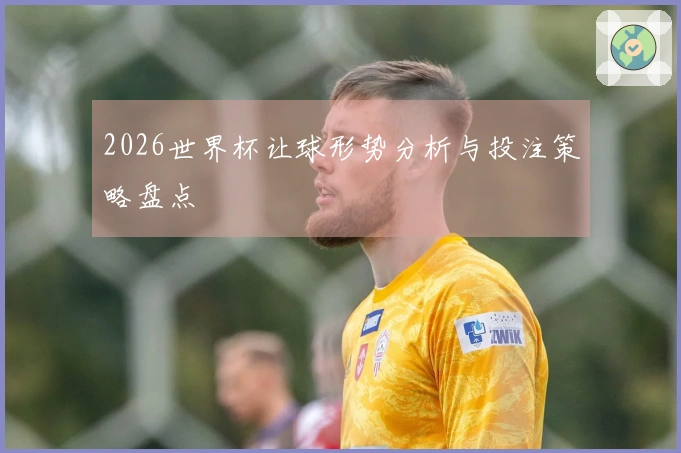 2026世界杯让球形势分析与投注策略盘点